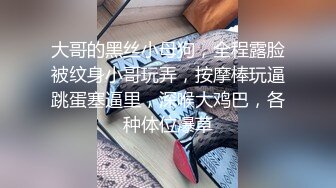 大哥的黑丝小母狗，全程露脸被纹身小哥玩弄，按摩棒玩逼跳蛋塞逼里，深喉大鸡巴，各种体位爆草