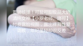 重磅核弹！可盐可甜极品大奶清纯女神【小罗老师、旖可】付费露脸视图，露出裸舞性爱调教，年纪虽轻却很反差