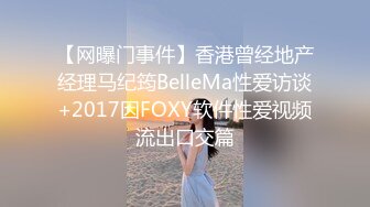 【网曝门事件】香港曾经地产经理马纪筠BelleMa性爱访谈+2017因FOXY软件性爱视频流出口交篇