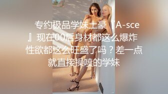 ⚡专约极品学妹土豪『A-sce』现在00后身材都这么爆炸 性欲都这么旺盛了吗？差一点就直接操喷的学妹