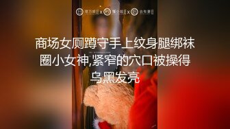 商场女厕蹲守手上纹身腿绑袜圈小女神,紧窄的穴口被操得乌黑发亮