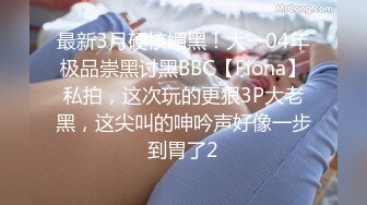 最新3月硬核媚黑！大一04年极品崇黑讨黑BBC【Fiona】私拍，这次玩的更狠3P大老黑，这尖叫的呻吟声好像一步到胃了2