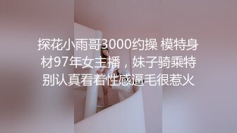 探花小雨哥3000约操 模特身材97年女主播，妹子骑乘特别认真看着性感逼毛很惹火