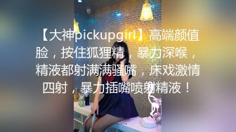 【大神pickupgirl】高端颜值脸，按住狐狸精，暴力深喉，精液都射满满骚嘴，床戏激情四射，暴力插嘴喷射精液！