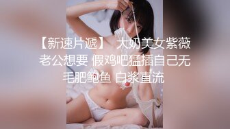 【新速片遞】  大奶美女紫薇 老公想要 假鸡吧猛插自己无毛肥鲍鱼 白浆直流 