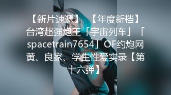 【新片速遞】  【年度新档】台湾超强炮王「宇宙列车」「spacetrain7654」OF约炮网黄、良家、学生性爱实录【第十六弹】