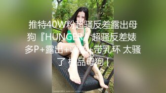 推特40W粉超骚反差露出母狗『HUNGER』超骚反差婊 多P+露出+调教+带乳环 太骚了 极品母狗 [