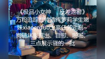 《极品小女神❤️反差泄密》万粉追踪推特清纯萝莉学生嫩妹xiaoerduo土豪任务定制~狗链JK服露出、自慰、啪啪、三点展示骚的一批