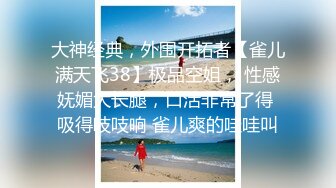 大神经典，外围开拓者【雀儿满天飞38】极品空姐， 性感妩媚大长腿，口活非常了得 吸得吱吱响 雀儿爽的哇哇叫