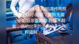 大神【Looks】约啪清纯高颜值酒吧DJ小姐姐，露脸无套 ，小姐姐非要戴套 我偏不戴套，酒吧出来的小姐姐，叫声好骚啊，上部！