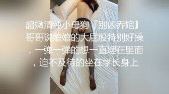 超嫩清纯小母狗『别凶乔婠』哥哥说婠婠的大屁股特别好操，一弹一弹的想一直埋在里面，迫不及待的坐在学长身上