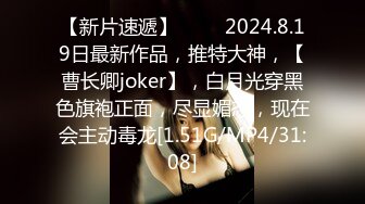 【新片速遞】♈♈♈ 2024.8.19日最新作品，推特大神，【曹长卿joker】，白月光穿黑色旗袍正面，尽显媚态，现在会主动毒龙[1.51G/MP4/31:08]