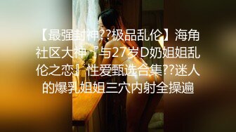 【最强封神??极品乱伦】海角社区大神『与27岁D奶姐姐乱伦之恋』性爱甄选合集??迷人的爆乳姐姐三穴内射全操遍