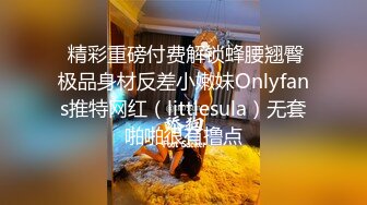  精彩重磅付费解锁蜂腰翘臀极品身材反差小嫩妹Onlyfans推特网红（littlesula）无套啪啪很有撸点