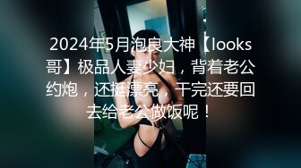 2024年5月泡良大神【looks哥】极品人妻少妇，背着老公约炮，还挺漂亮，干完还要回去给老公做饭呢！