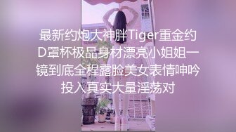 最新约炮大神胖Tiger重金约D罩杯极品身材漂亮小姐姐一镜到底全程露脸美女表情呻吟投入真实大量淫荡对