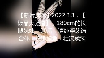 【新片速遞】2022.3.3，【极品大骚逼】，180cm的长腿妹妹，00后，清纯淫荡结合体，粉嫩鲍鱼，壮汉蹂躏