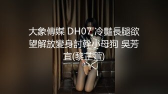 大象傳媒 DH07 冷豔長腿欲望解放變身討幹小母狗 吳芳宜(黎芷萱)