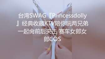 台湾SWAG『Princessdolly』经典收藏KTV陪你玩两兄弟一起肏前后夹击 赛车女郎女郎COS