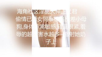 海角社区淫乱大神正义君❤️偷情已婚女同事极品反差小母狗,身体非常敏感,骚逼很紧,羞辱的越厉害水越多~激射她奶子上