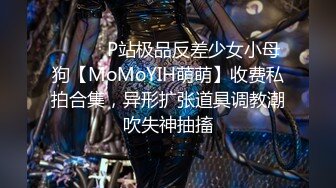 ⚫️⚫️P站极品反差少女小母狗【MoMoYIH萌萌】收费私拍合集，异形扩张道具调教潮吹失神抽搐