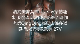 清純美臀女神LoveJay穿情趣制服跳蛋塞穴自慰艷舞／瑜伽老師QingQing撕裂肉絲多道具插穴淫液氾濫等 27V