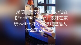 ⭐呆萌乖巧表妹⭐00后小仙女〖FortuneCuttie〗表妹在家玩switch,不小心被鸡巴插入什么东西进来了