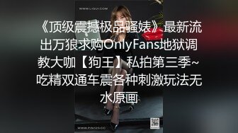 《顶级震撼极品骚婊》最新流出万狼求购OnlyFans地狱调教大咖【狗王】私拍第三季~吃精双通车震各种刺激玩法无水原画