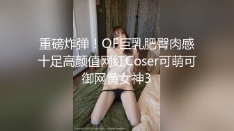 重磅炸弹！OF巨乳肥臀肉感十足高颜值网红Coser可萌可御网黄女神3