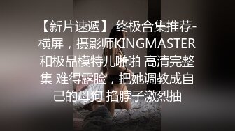 【新片速遞】 终极合集推荐-横屏，摄影师KINGMASTER和极品模特儿啪啪 高清完整集 难得露脸，把她调教成自己的母狗 掐脖子激烈抽