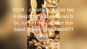 0104 - cheating blonde teen deepthroat & swallows bbc cum in the car after husband leaves! (ph63ce64f7f0096)