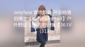 onlyfans 喜欢换妻 开淫啪情侣博主【dirtybangg69】户外野战 无套内射合集【363V】 (313)