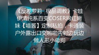 《反差萝莉✿极品调教》卡哇伊清纯系百变COSER网红嫩妹【喵酱】定制私拍，卡通装户外露出口交啪啪内射边玩边做人形小母狗