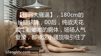 【极品大骚逼】，180cm的长腿妹妹，00后，纯欲天花板，粉嘟嘟的胴体，场场人气登顶，都被这小骚货吸引住了