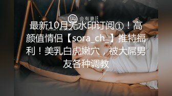 最新10月无水印订阅①！高颜值情侣【sora_ch_】推特福利！美乳白虎嫩穴，被大屌男友各种调教