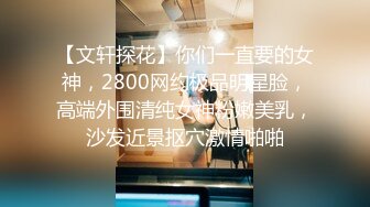 【文轩探花】你们一直要的女神，2800网约极品明星脸，高端外围清纯女神粉嫩美乳，沙发近景抠穴激情啪啪