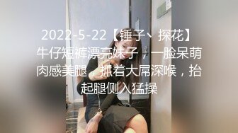 2022-5-22【锤子丶探花】牛仔短裤漂亮妹子，一脸呆萌肉感美腿，抓着大屌深喉，抬起腿侧入猛操