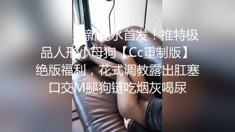 ⚫️⚫️最新无水首发！推特极品人形小母狗【Cc重制版】绝版福利，花式调教露出肛塞口交M腿狗链吃烟灰喝尿