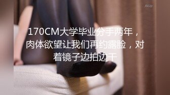 170CM大学毕业分手两年，肉体欲望让我们再约露脸，对着镜子边拍边干