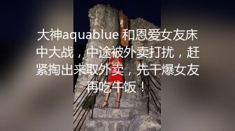 大神aquablue 和恩爱女友床中大战，中途被外卖打扰，赶紧掏出来取外卖，先干爆女友再吃午饭！