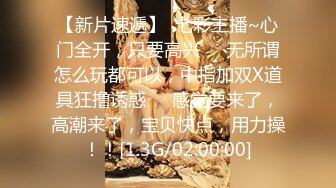 【新片速遞】  七彩主播~心门全开，只要高兴❤️无所谓怎么玩都可以，中指加双X道具狂撸诱惑❤️感觉要来了，高潮来了，宝贝快点，用力操！！[1.3G/02:00:00]