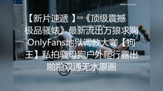 【新片速遞 】 《顶级震撼㊙️极品骚婊》最新流出万狼求购OnlyFans地狱调教大咖【狗王】私拍骚母狗户外爬行露出啪啪双通无水原画